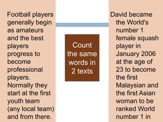 Football players
generally begin
as amateurs
and the best
players
progress to
become
professional
players.
Normally they
start at the first
youth team
(any local team)
and from there.

Count
the same
words in
2 texts

David became
the World's
number 1
female squash
player in
January 2006
at the age of
23 to become
the first
Malaysian and
the first Asian
woman to be
ranked World
number 1 in

 