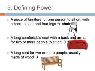 5. Defining Power


A piece of furniture for one person to sit on, with
a back, a seat and four legs  chair



A long comfortable seat with a back and arms,
for two or more people to sit on  sofa



A long seat for two or more people, usually
made of wood  bench

 