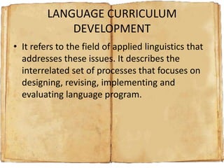 LANGUAGE CURRICULUM
DEVELOPMENT
• It refers to the field of applied linguistics that
addresses these issues. It describes the
interrelated set of processes that focuses on
designing, revising, implementing and
evaluating language program.

 