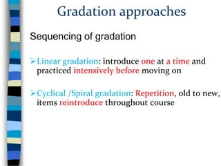 Gradation approaches
Sequencing of gradation
Linear gradation: introduce one at a time and
practiced intensively before moving on
Cyclical /Spiral gradation: Repetition, old to new,
items reintroduce throughout course

 