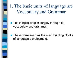 1. The basic units of language are
Vocabulary and Grammar


Teaching of English largely through its
vocabulary and grammar.



These were seen as the main building blocks
of language development.

 
