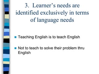 3. Learner’s needs are
identified exclusively in terms
of language needs


Teaching English is to teach English



Not to teach to solve their problem thru
English

 