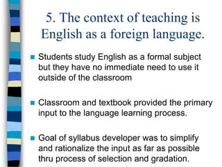 5. The context of teaching is
English as a foreign language.


Students study English as a formal subject
but they have no immediate need to use it
outside of the classroom



Classroom and textbook provided the primary
input to the language learning process.



Goal of syllabus developer was to simplify
and rationalize the input as far as possible
thru process of selection and gradation.

 
