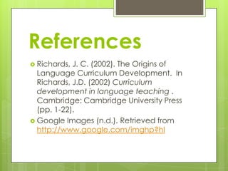 References
 Richards,

J. C. (2002). The Origins of
Language Curriculum Development. In
Richards, J.D. (2002) Curriculum
development in language teaching .
Cambridge: Cambridge University Press
(pp. 1-22).
 Google Images (n.d.). Retrieved from
http://www.google.com/imghp?hl

 