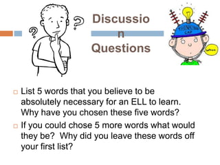 Discussio
n
Questions





List 5 words that you believe to be
absolutely necessary for an ELL to learn.
Why have you chosen these five words?
If you could chose 5 more words what would
they be? Why did you leave these words off
your first list?

 
