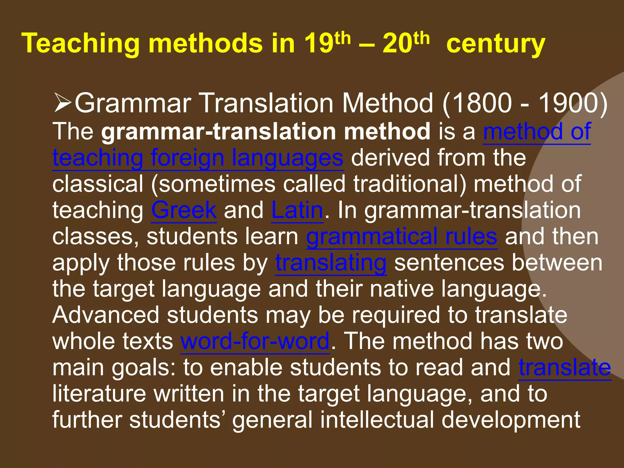 Teaching methods in 19th – 20th century
Grammar Translation Method (1800 - 1900)
The grammar-translation method is a method of
teaching foreign languages derived from the
classical (sometimes called traditional) method of
teaching Greek and Latin. In grammar-translation
classes, students learn grammatical rules and then
apply those rules by translating sentences between
the target language and their native language.
Advanced students may be required to translate
whole texts word-for-word. The method has two
main goals: to enable students to read and translate
literature written in the target language, and to
further students’ general intellectual development
 