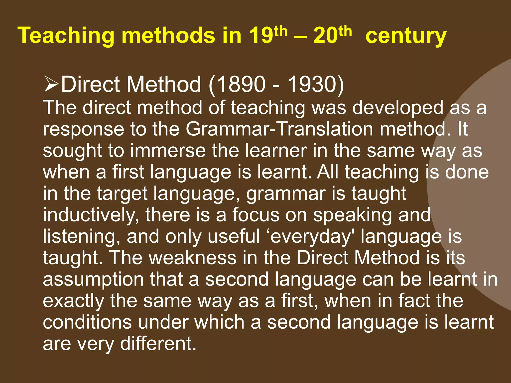 Teaching methods in 19th – 20th century
Direct Method (1890 - 1930)
The direct method of teaching was developed as a
response to the Grammar-Translation method. It
sought to immerse the learner in the same way as
when a first language is learnt. All teaching is done
in the target language, grammar is taught
inductively, there is a focus on speaking and
listening, and only useful ‘everyday' language is
taught. The weakness in the Direct Method is its
assumption that a second language can be learnt in
exactly the same way as a first, when in fact the
conditions under which a second language is learnt
are very different.
 