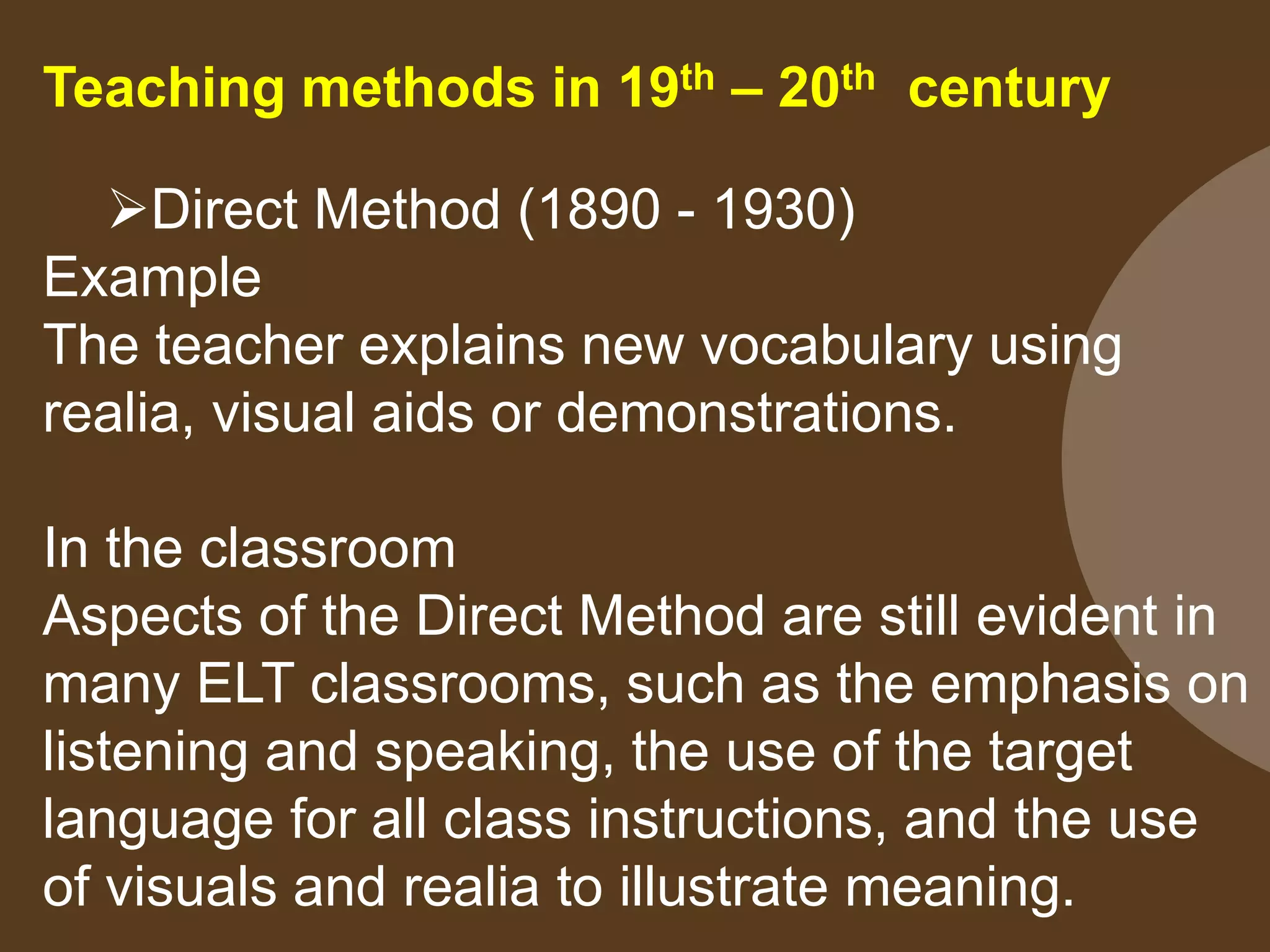 Teaching methods in 19th – 20th century
Direct Method (1890 - 1930)
Example
The teacher explains new vocabulary using
realia, visual aids or demonstrations.
In the classroom
Aspects of the Direct Method are still evident in
many ELT classrooms, such as the emphasis on
listening and speaking, the use of the target
language for all class instructions, and the use
of visuals and realia to illustrate meaning.
 