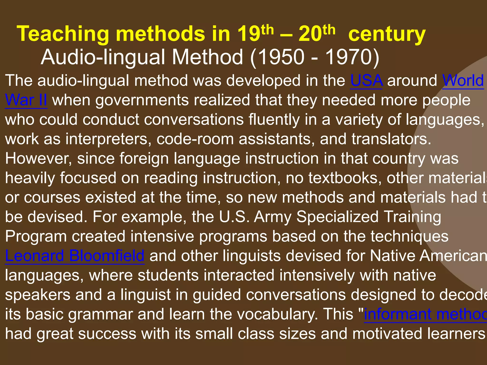 Teaching methods in 19th – 20th century
Audio-lingual Method (1950 - 1970)
The audio-lingual method was developed in the USA around World
War II when governments realized that they needed more people
who could conduct conversations fluently in a variety of languages,
work as interpreters, code-room assistants, and translators.
However, since foreign language instruction in that country was
heavily focused on reading instruction, no textbooks, other materials
or courses existed at the time, so new methods and materials had to
be devised. For example, the U.S. Army Specialized Training
Program created intensive programs based on the techniques
Leonard Bloomfield and other linguists devised for Native American
languages, where students interacted intensively with native
speakers and a linguist in guided conversations designed to decode
its basic grammar and learn the vocabulary. This "informant method
had great success with its small class sizes and motivated learners
 