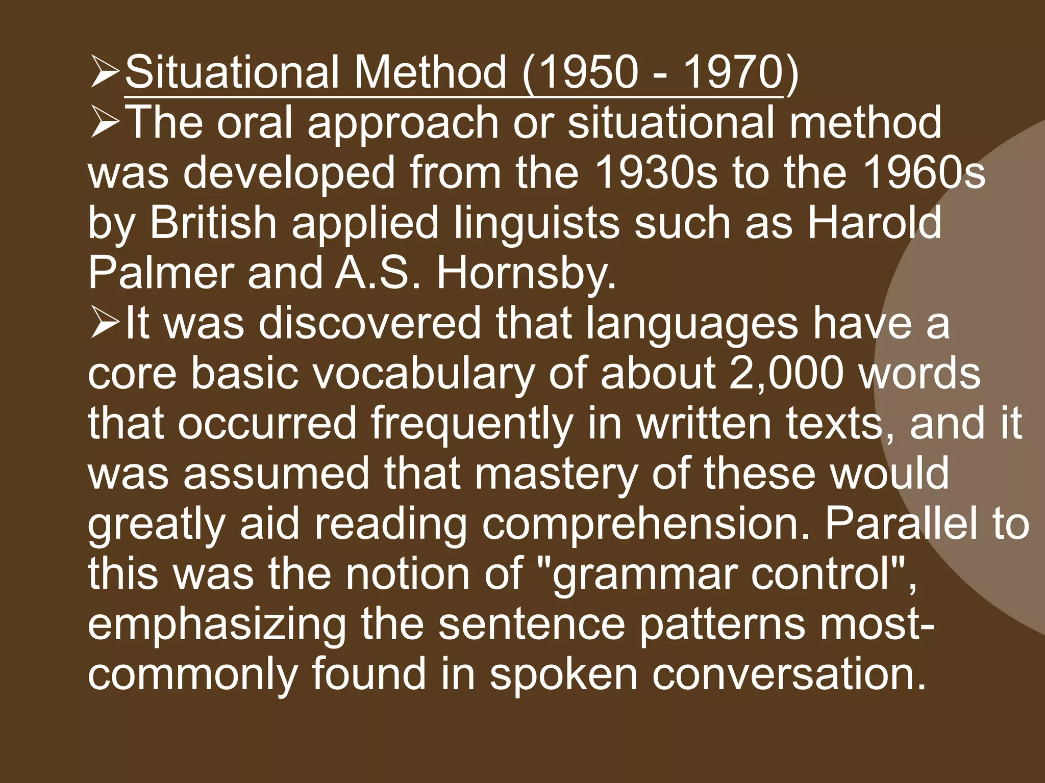 Situational Method (1950 - 1970)
The oral approach or situational method
was developed from the 1930s to the 1960s
by British applied linguists such as Harold
Palmer and A.S. Hornsby.
It was discovered that languages have a
core basic vocabulary of about 2,000 words
that occurred frequently in written texts, and it
was assumed that mastery of these would
greatly aid reading comprehension. Parallel to
this was the notion of "grammar control",
emphasizing the sentence patterns most-
commonly found in spoken conversation.
 