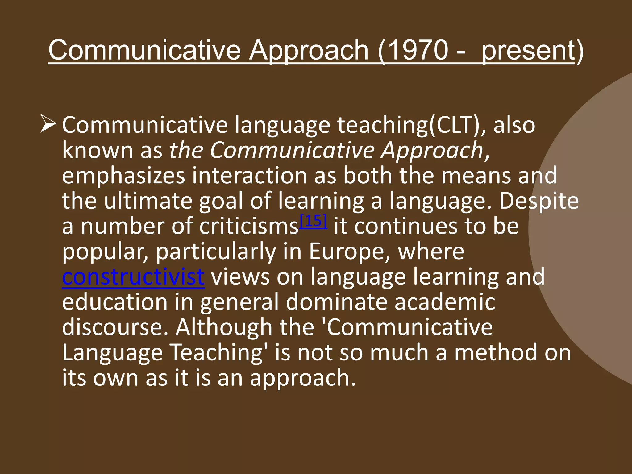 Communicative Approach (1970 - present)
Communicative language teaching(CLT), also
known as the Communicative Approach,
emphasizes interaction as both the means and
the ultimate goal of learning a language. Despite
a number of criticisms[15] it continues to be
popular, particularly in Europe, where
constructivist views on language learning and
education in general dominate academic
discourse. Although the 'Communicative
Language Teaching' is not so much a method on
its own as it is an approach.
 