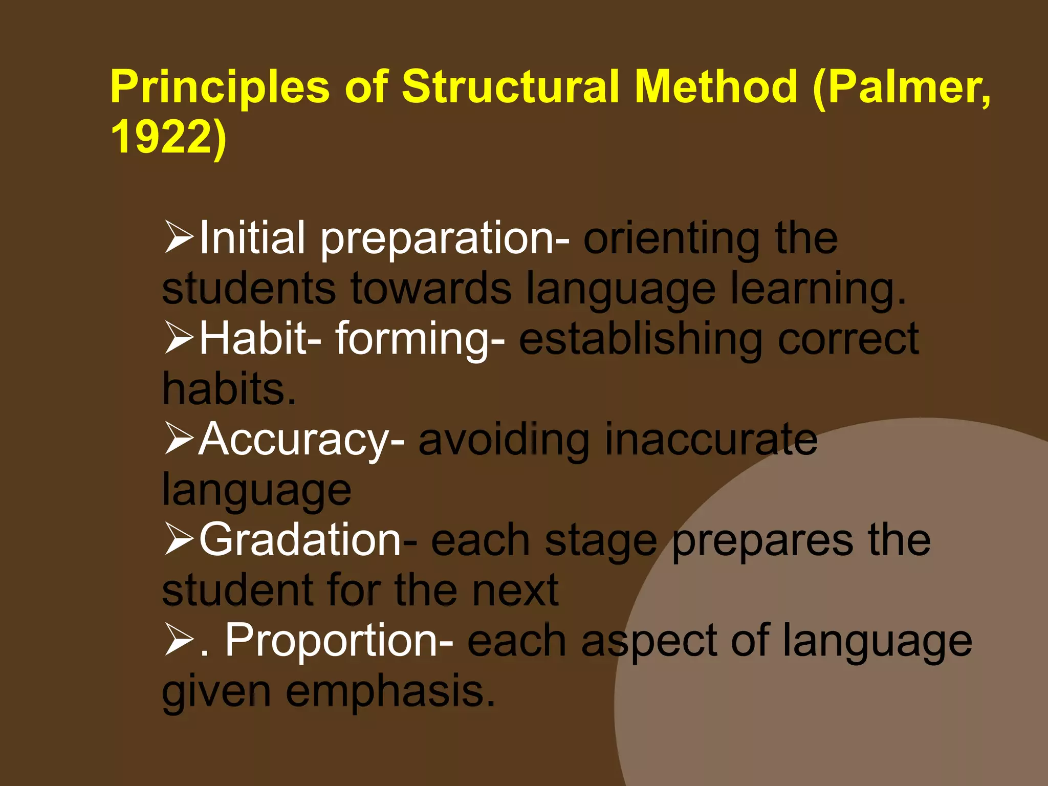 Principles of Structural Method (Palmer,
1922)
Initial preparation- orienting the
students towards language learning.
Habit- forming- establishing correct
habits.
Accuracy- avoiding inaccurate
language
Gradation- each stage prepares the
student for the next
. Proportion- each aspect of language
given emphasis.
 