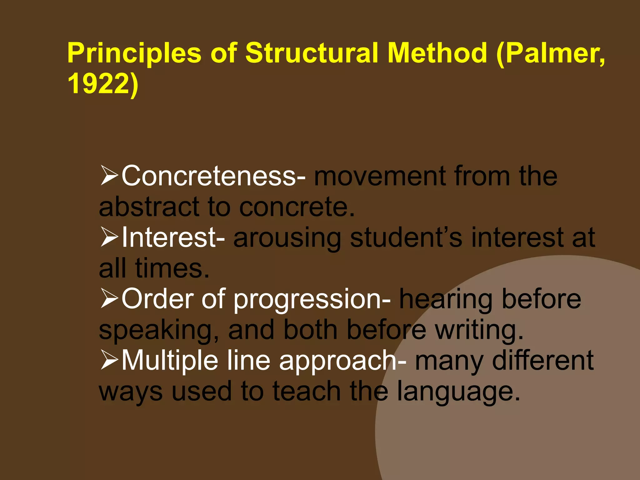 Principles of Structural Method (Palmer,
1922)
Concreteness- movement from the
abstract to concrete.
Interest- arousing student’s interest at
all times.
Order of progression- hearing before
speaking, and both before writing.
Multiple line approach- many different
ways used to teach the language.
 
