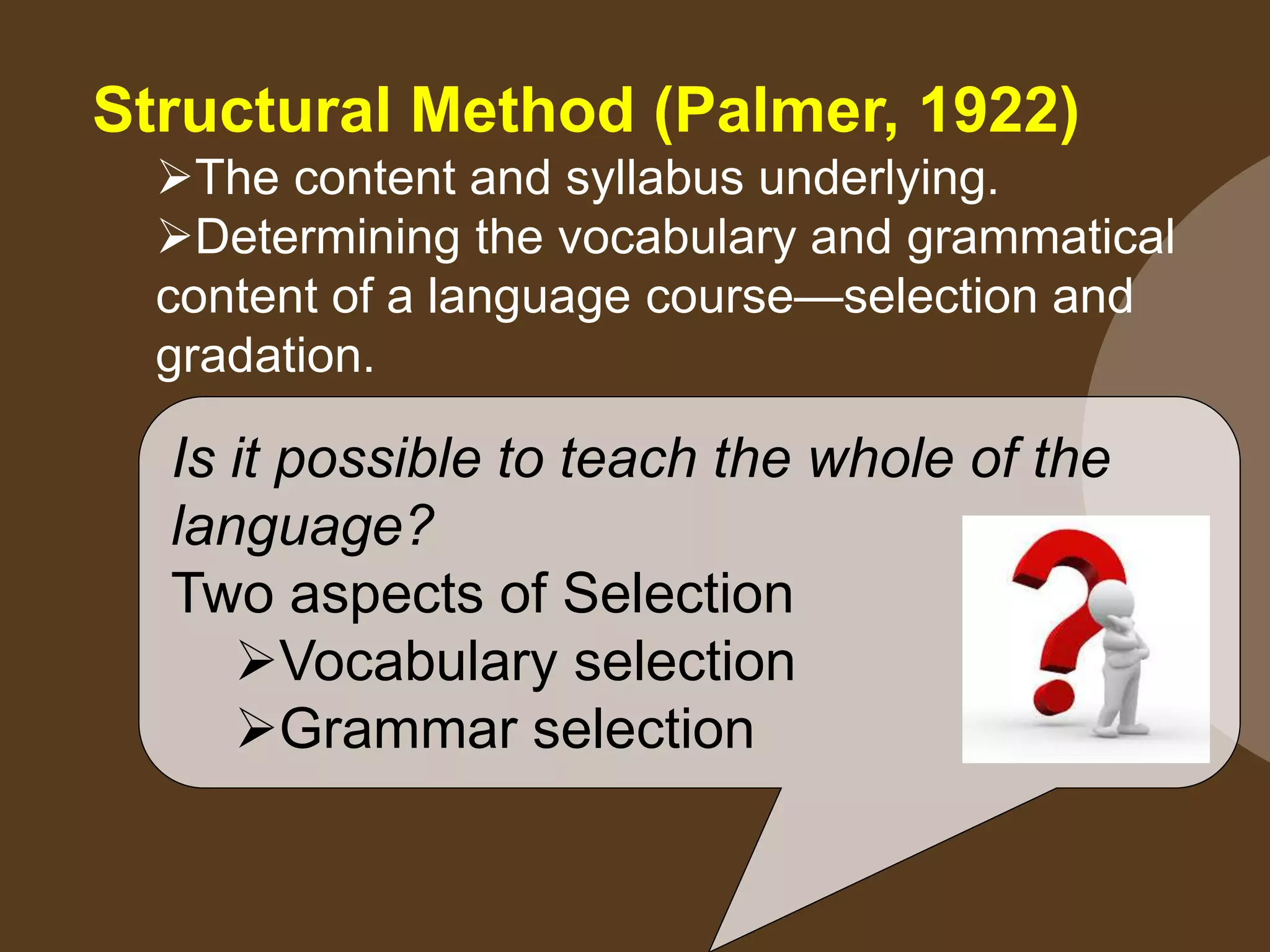 Structural Method (Palmer, 1922)
The content and syllabus underlying.
Determining the vocabulary and grammatical
content of a language course—selection and
gradation.
Is it possible to teach the whole of the
language?
Two aspects of Selection
Vocabulary selection
Grammar selection
 