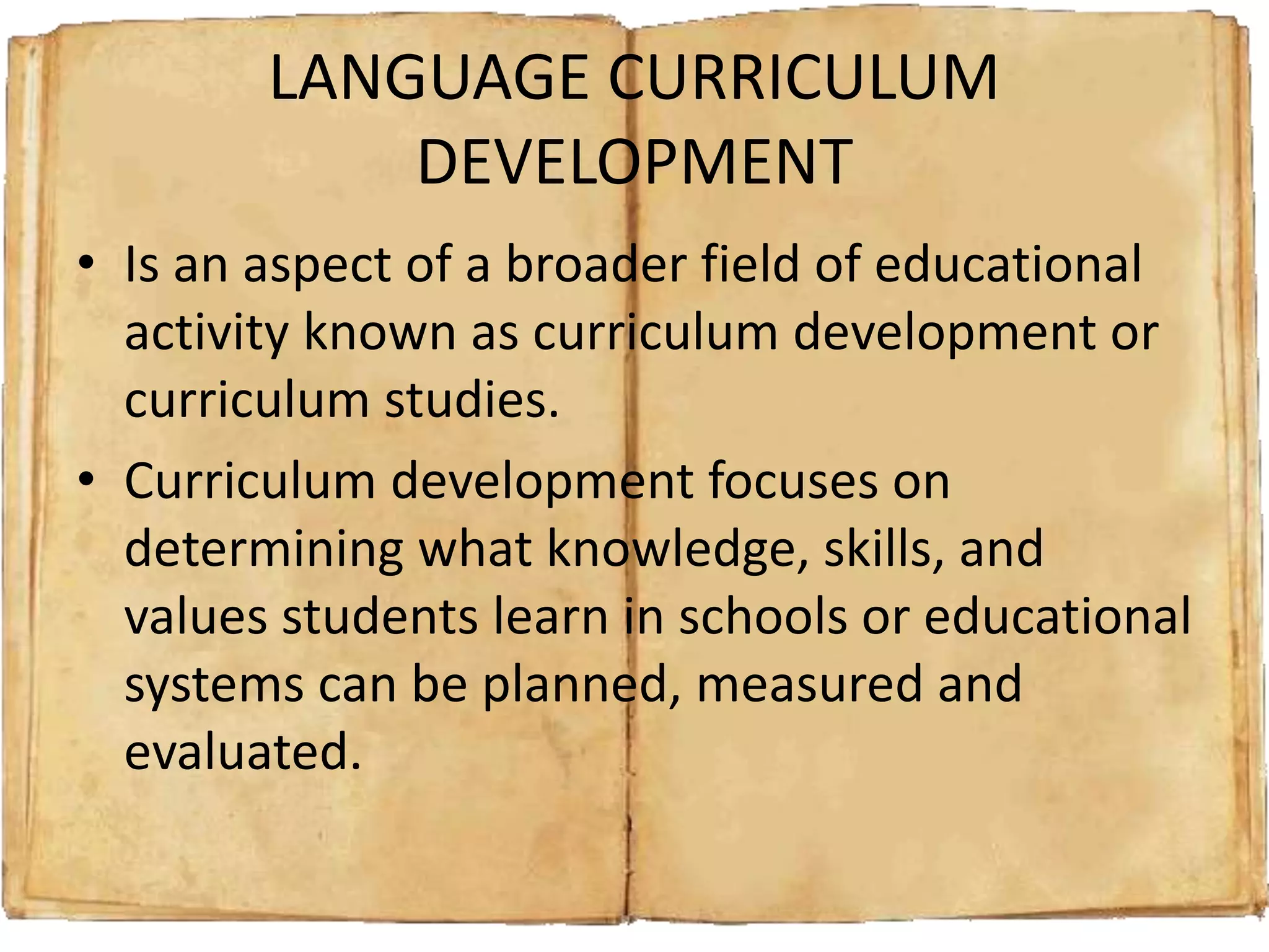 LANGUAGE CURRICULUM
DEVELOPMENT
• Is an aspect of a broader field of educational
activity known as curriculum development or
curriculum studies.
• Curriculum development focuses on
determining what knowledge, skills, and
values students learn in schools or educational
systems can be planned, measured and
evaluated.
 
