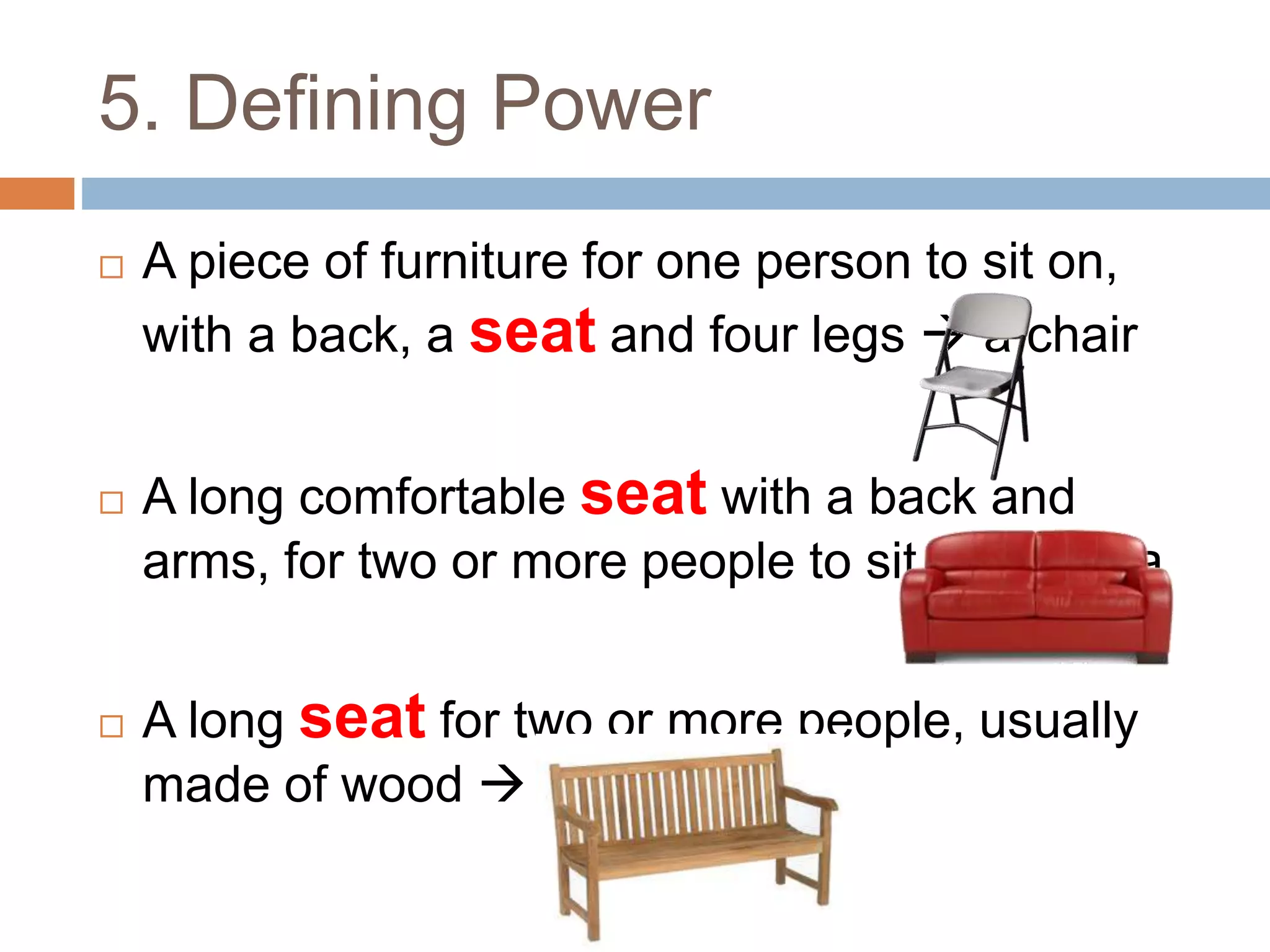 5. Defining Power
 A piece of furniture for one person to sit on,
with a back, a seat and four legs  a chair
 A long comfortable seat with a back and
arms, for two or more people to sit on  sofa
 A long seat for two or more people, usually
made of wood  bench
 