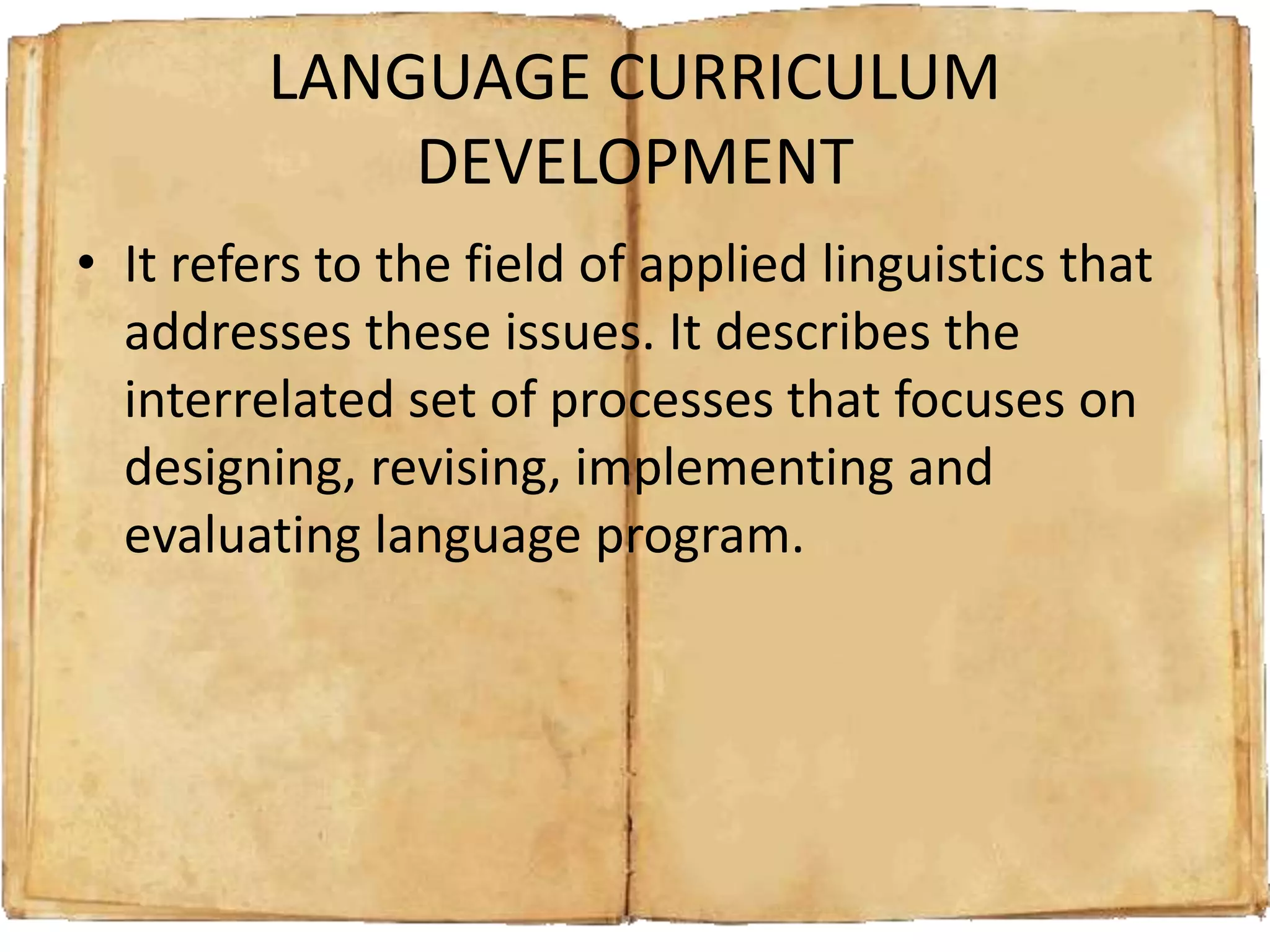 LANGUAGE CURRICULUM
DEVELOPMENT
• It refers to the field of applied linguistics that
addresses these issues. It describes the
interrelated set of processes that focuses on
designing, revising, implementing and
evaluating language program.
 