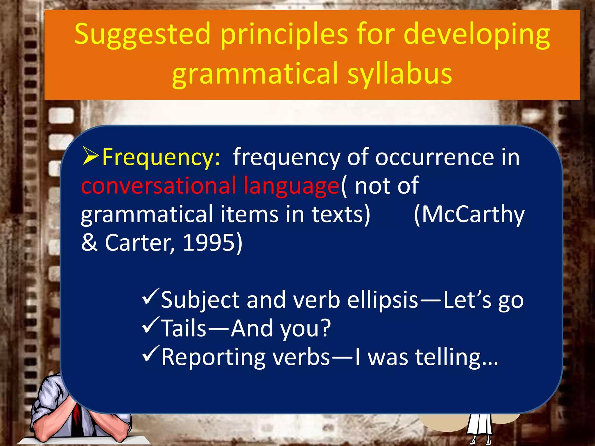 Suggested principles for developing
grammatical syllabus
Frequency: frequency of occurrence in
conversational language( not of
grammatical items in texts) (McCarthy
& Carter, 1995)
Subject and verb ellipsis—Let’s go
Tails—And you?
Reporting verbs—I was telling…
 