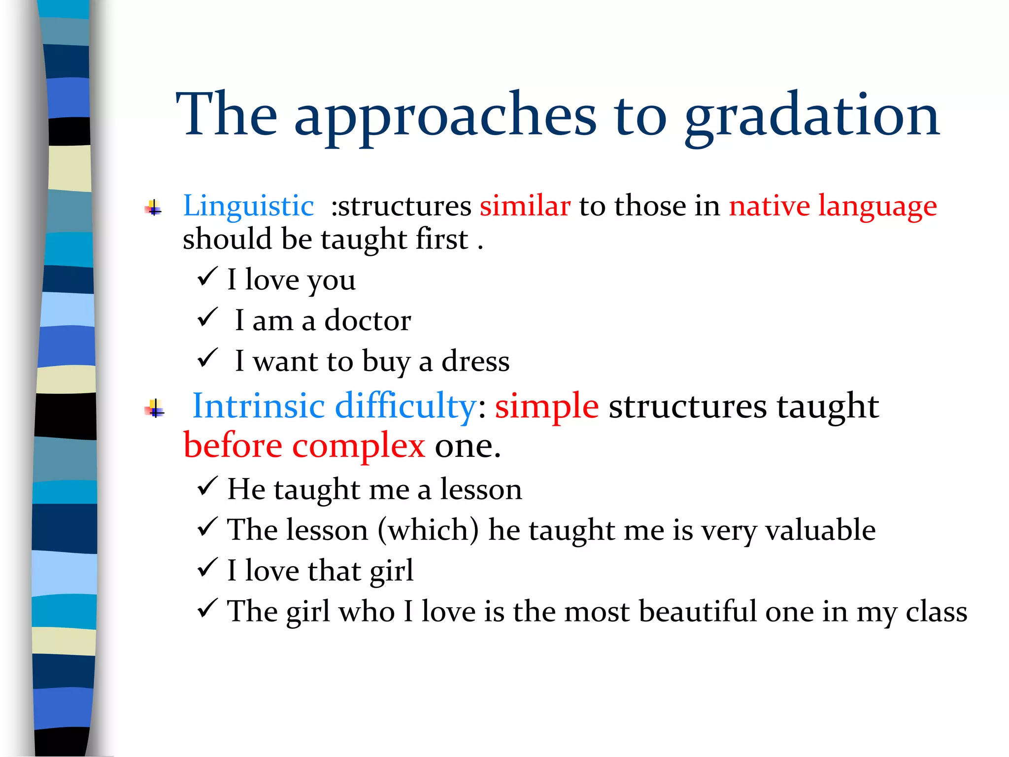 The approaches to gradation
Linguistic :structures similar to those in native language
should be taught first .
 I love you
 I am a doctor
 I want to buy a dress
Intrinsic difficulty: simple structures taught
before complex one.
 He taught me a lesson
 The lesson (which) he taught me is very valuable
 I love that girl
 The girl who I love is the most beautiful one in my class
 