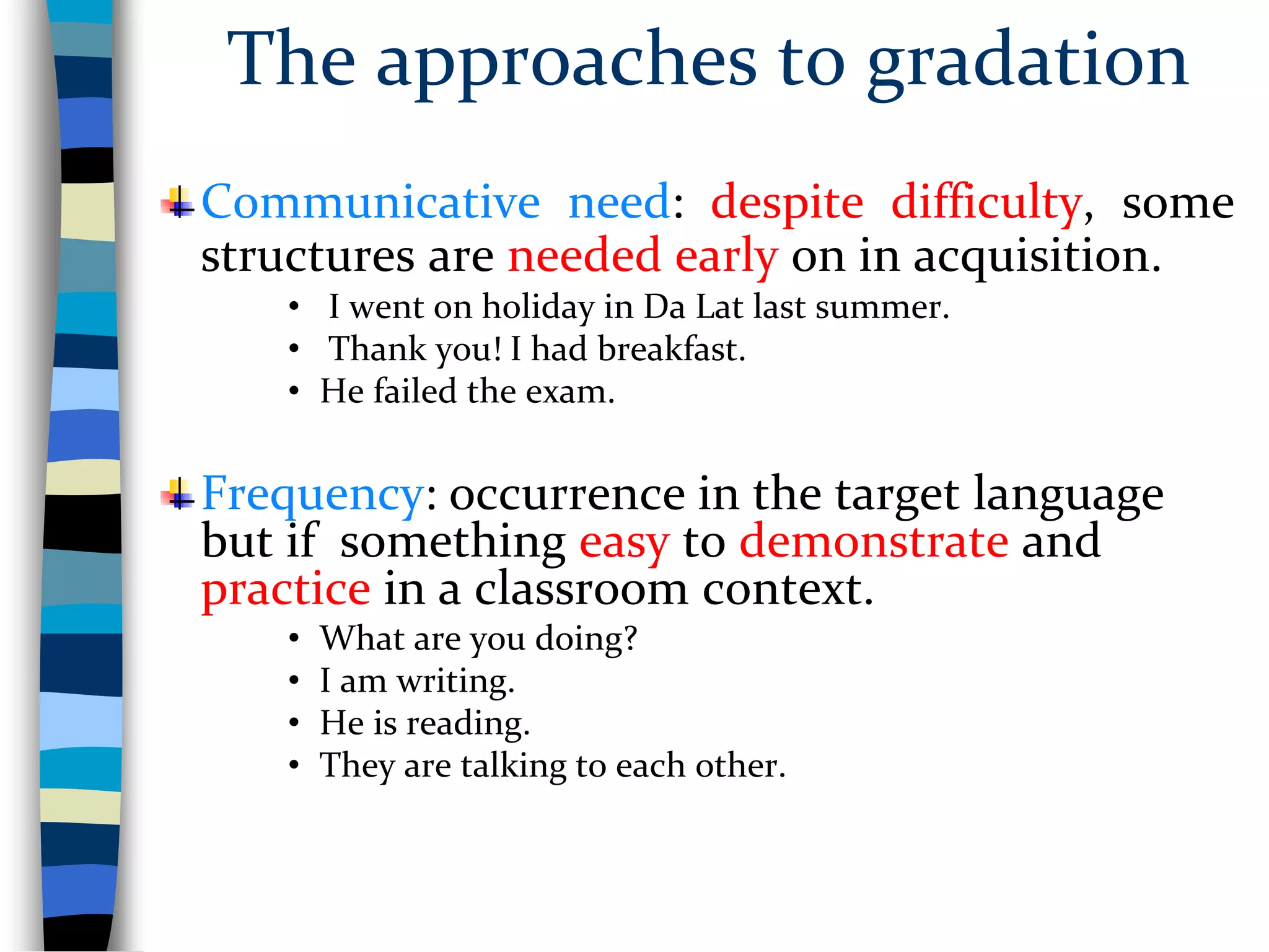The approaches to gradation
Communicative need: despite difficulty, some
structures are needed early on in acquisition.
• I went on holiday in Da Lat last summer.
• Thank you! I had breakfast.
• He failed the exam.
Frequency: occurrence in the target language
but if something easy to demonstrate and
practice in a classroom context.
• What are you doing?
• I am writing.
• He is reading.
• They are talking to each other.
 