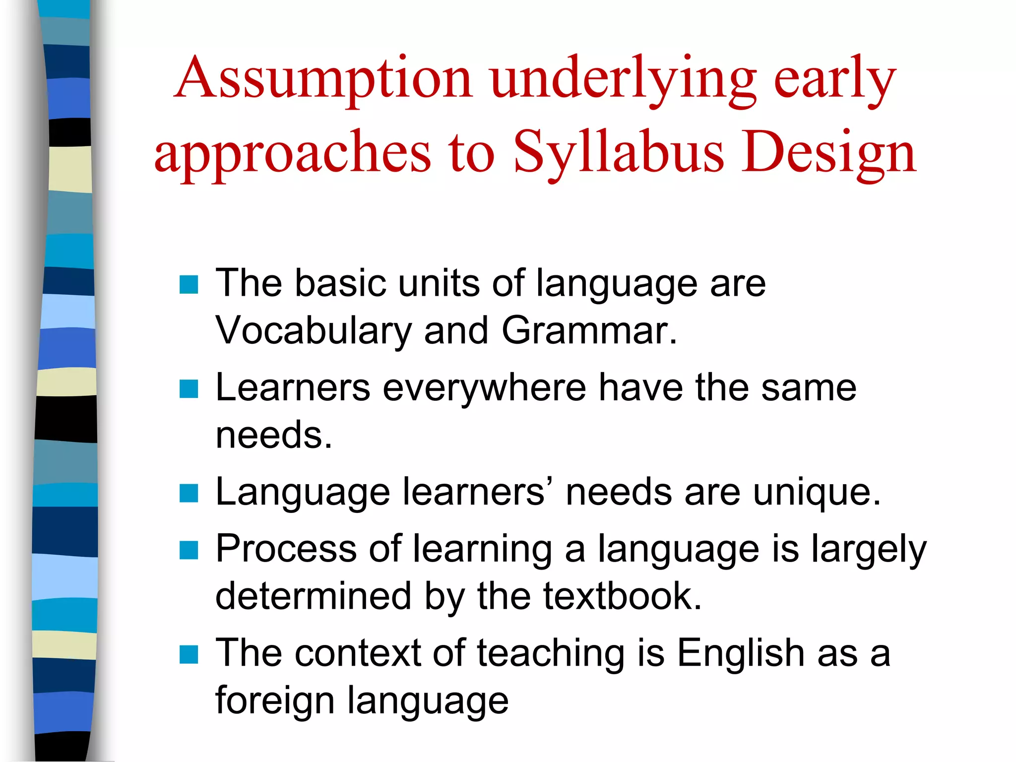Assumption underlying early
approaches to Syllabus Design
 The basic units of language are
Vocabulary and Grammar.
 Learners everywhere have the same
needs.
 Language learners’ needs are unique.
 Process of learning a language is largely
determined by the textbook.
 The context of teaching is English as a
foreign language
 