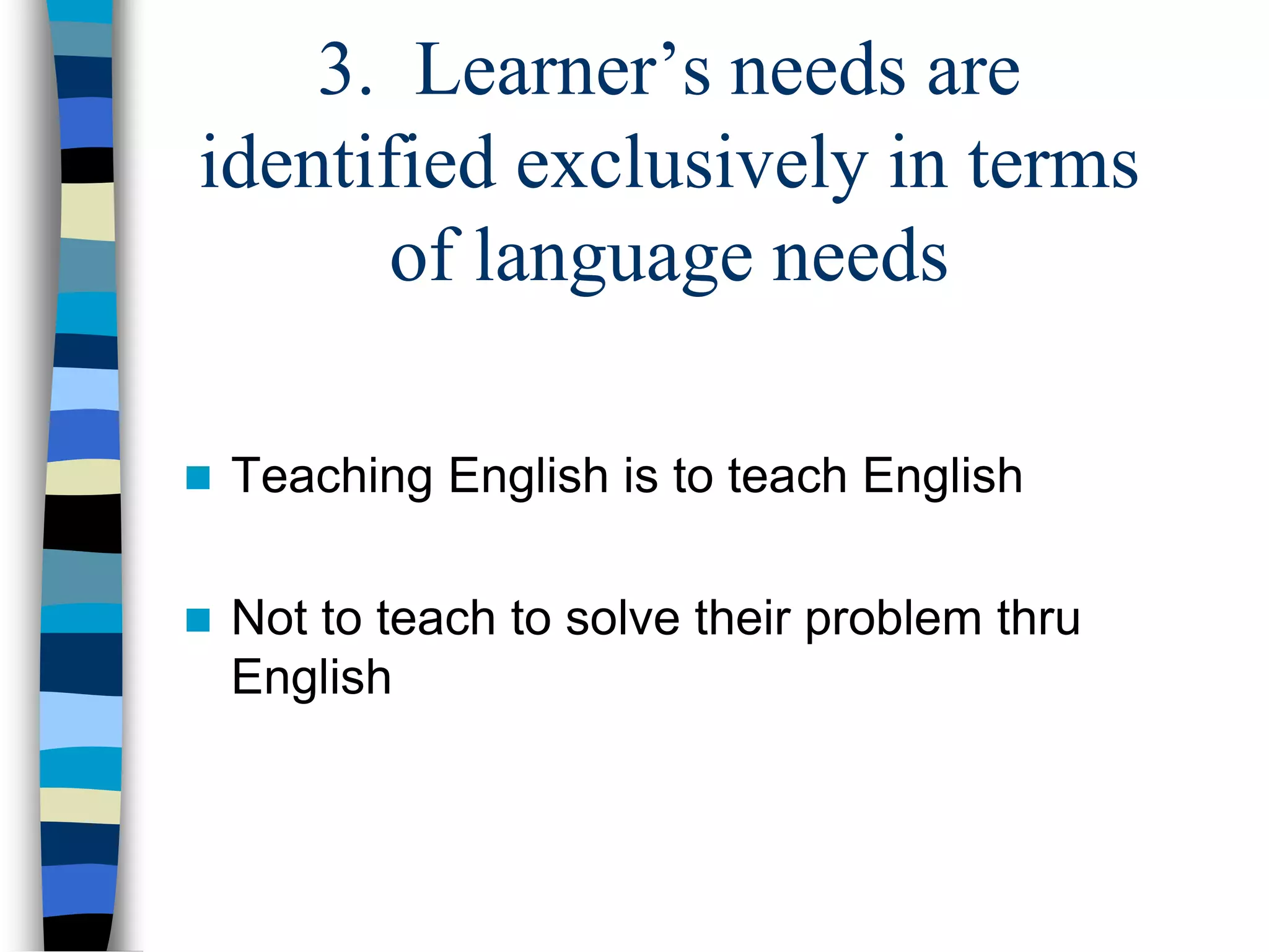 3. Learner’s needs are
identified exclusively in terms
of language needs
 Teaching English is to teach English
 Not to teach to solve their problem thru
English
 