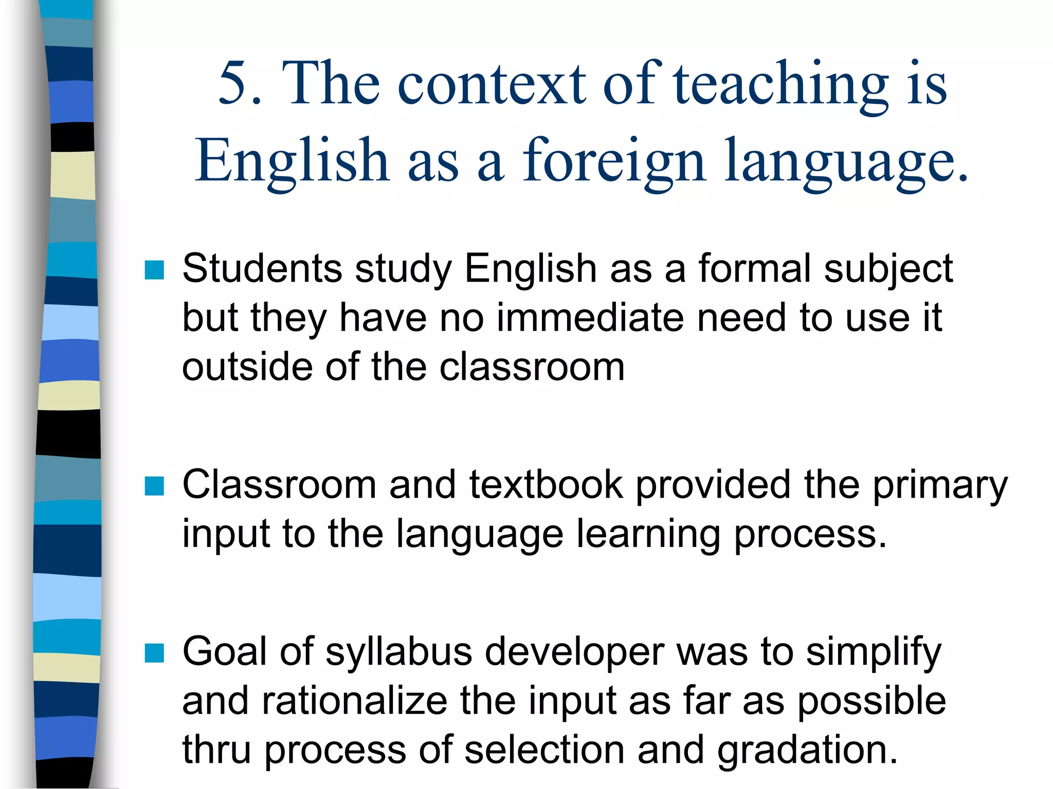 5. The context of teaching is
English as a foreign language.
 Students study English as a formal subject
but they have no immediate need to use it
outside of the classroom
 Classroom and textbook provided the primary
input to the language learning process.
 Goal of syllabus developer was to simplify
and rationalize the input as far as possible
thru process of selection and gradation.
 