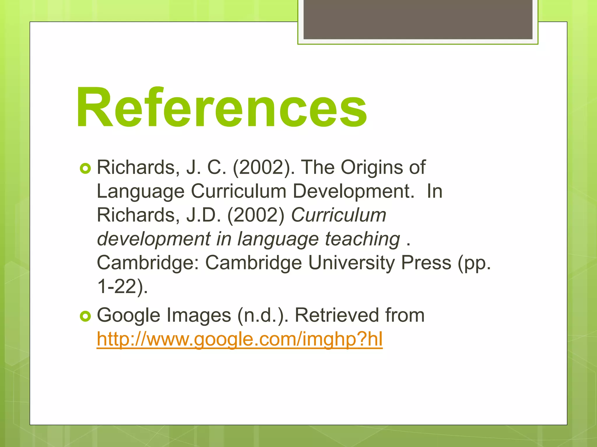 References
 Richards, J. C. (2002). The Origins of
Language Curriculum Development. In
Richards, J.D. (2002) Curriculum
development in language teaching .
Cambridge: Cambridge University Press (pp.
1-22).
 Google Images (n.d.). Retrieved from
http://www.google.com/imghp?hl
 
