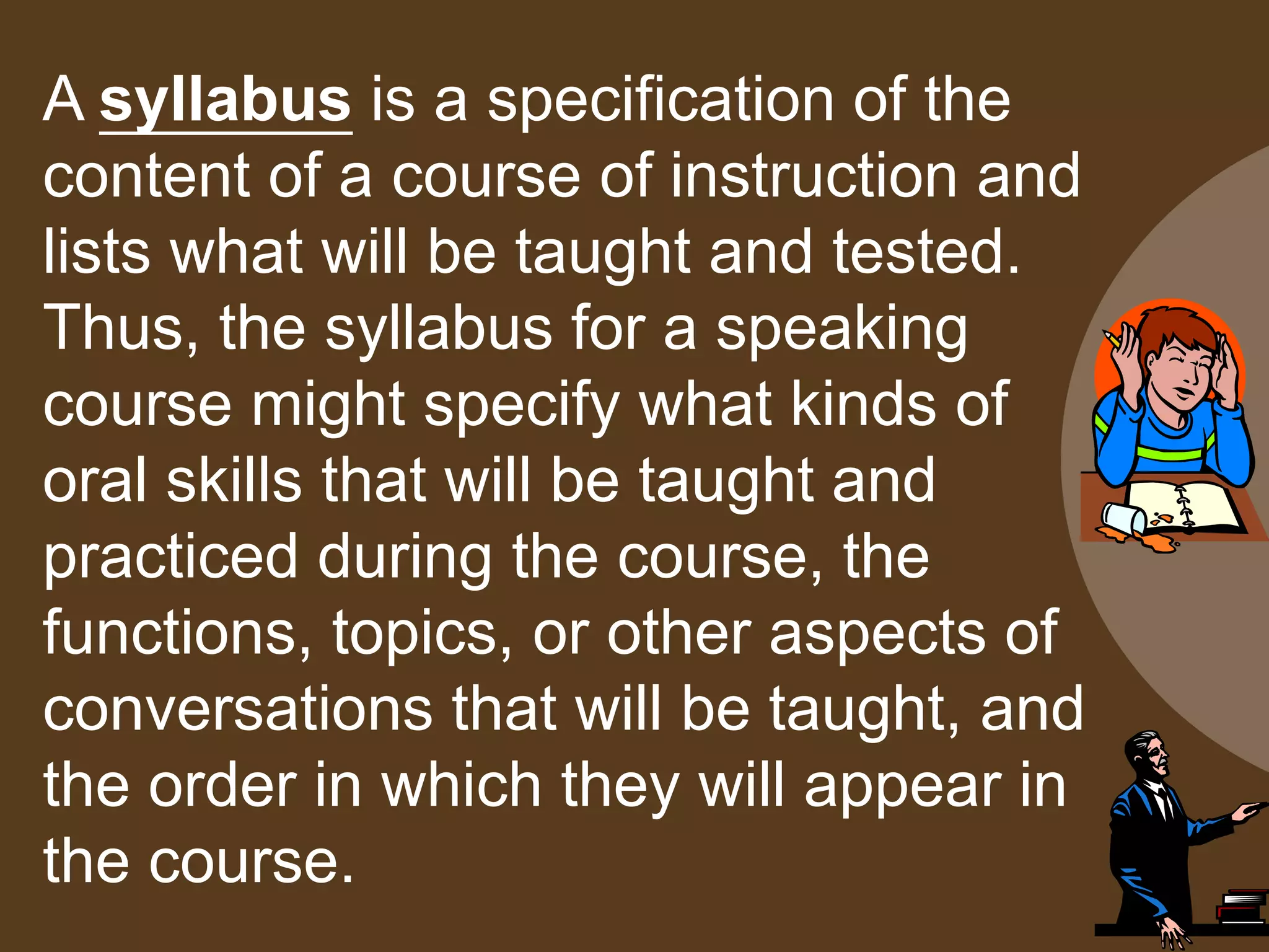 A syllabus is a specification of the
content of a course of instruction and
lists what will be taught and tested.
Thus, the syllabus for a speaking
course might specify what kinds of
oral skills that will be taught and
practiced during the course, the
functions, topics, or other aspects of
conversations that will be taught, and
the order in which they will appear in
the course.
 