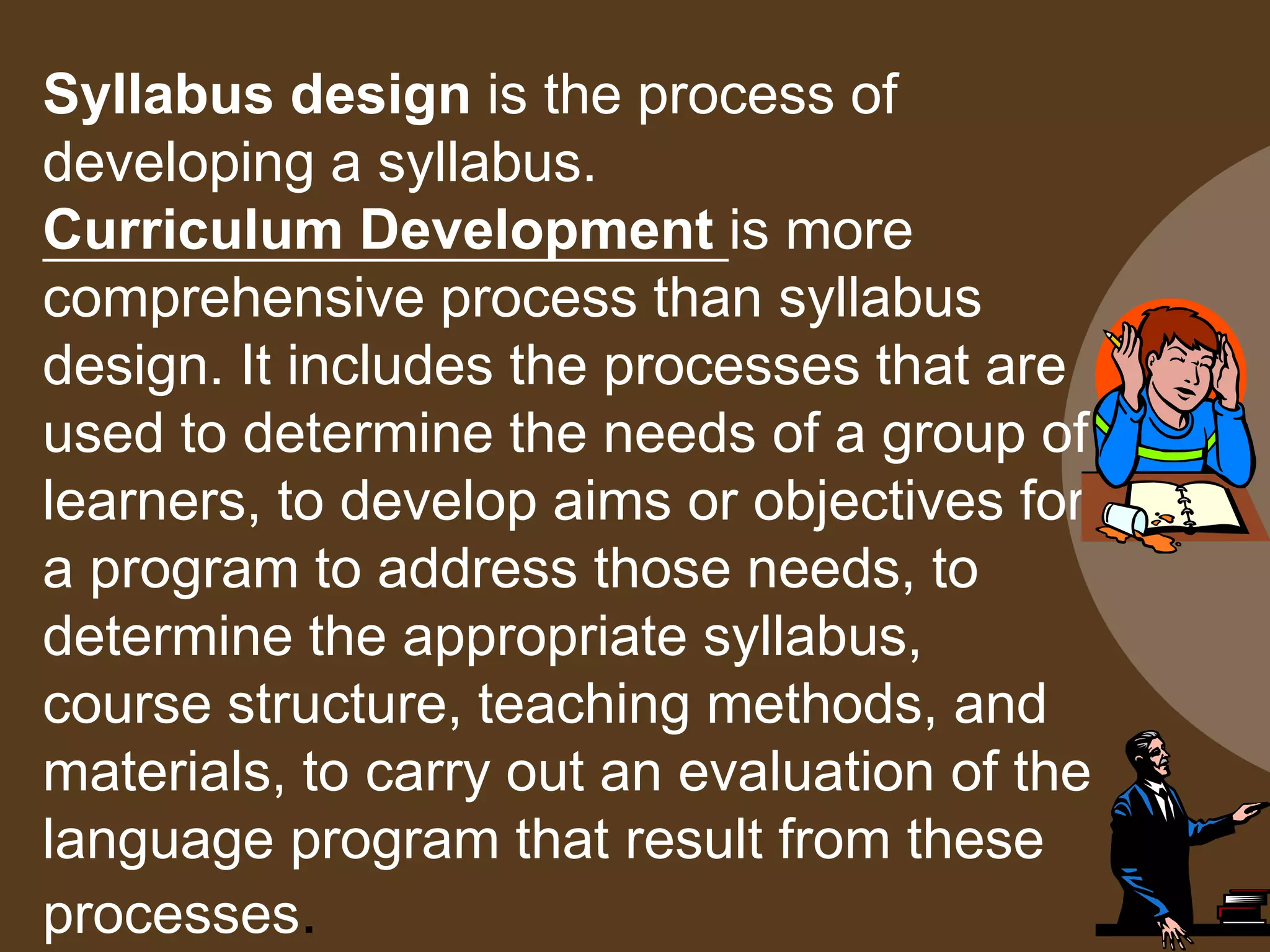 Syllabus design is the process of
developing a syllabus.
Curriculum Development is more
comprehensive process than syllabus
design. It includes the processes that are
used to determine the needs of a group of
learners, to develop aims or objectives for
a program to address those needs, to
determine the appropriate syllabus,
course structure, teaching methods, and
materials, to carry out an evaluation of the
language program that result from these
processes.
 