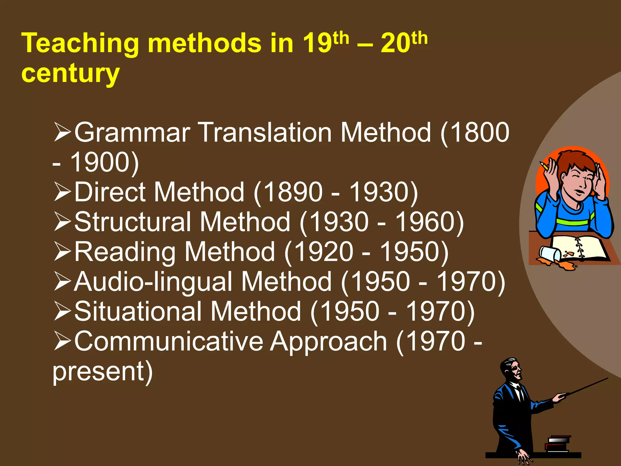 Teaching methods in 19th – 20th
century
Grammar Translation Method (1800
- 1900)
Direct Method (1890 - 1930)
Structural Method (1930 - 1960)
Reading Method (1920 - 1950)
Audio-lingual Method (1950 - 1970)
Situational Method (1950 - 1970)
Communicative Approach (1970 -
present)
 