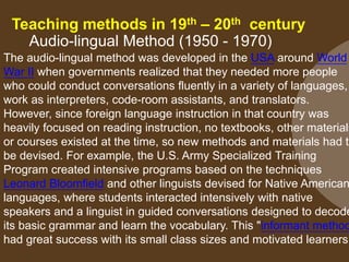 Teaching methods in 19th – 20th century
Audio-lingual Method (1950 - 1970)
The audio-lingual method was developed in the USA around World
War II when governments realized that they needed more people
who could conduct conversations fluently in a variety of languages,
work as interpreters, code-room assistants, and translators.
However, since foreign language instruction in that country was
heavily focused on reading instruction, no textbooks, other materials
or courses existed at the time, so new methods and materials had to
be devised. For example, the U.S. Army Specialized Training
Program created intensive programs based on the techniques
Leonard Bloomfield and other linguists devised for Native American
languages, where students interacted intensively with native
speakers and a linguist in guided conversations designed to decode
its basic grammar and learn the vocabulary. This "informant method
had great success with its small class sizes and motivated learners
 