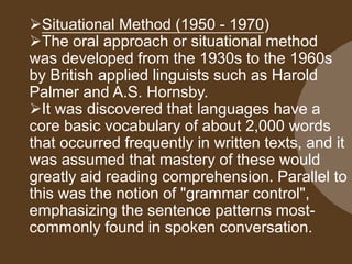Situational Method (1950 - 1970)
The oral approach or situational method
was developed from the 1930s to the 1960s
by British applied linguists such as Harold
Palmer and A.S. Hornsby.
It was discovered that languages have a
core basic vocabulary of about 2,000 words
that occurred frequently in written texts, and it
was assumed that mastery of these would
greatly aid reading comprehension. Parallel to
this was the notion of "grammar control",
emphasizing the sentence patterns most-
commonly found in spoken conversation.
 