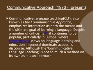 Communicative Approach (1970 - present)
Communicative language teaching(CLT), also
known as the Communicative Approach,
emphasizes interaction as both the means and
the ultimate goal of learning a language. Despite
a number of criticisms[15] it continues to be
popular, particularly in Europe, where
constructivist views on language learning and
education in general dominate academic
discourse. Although the 'Communicative
Language Teaching' is not so much a method on
its own as it is an approach.
 