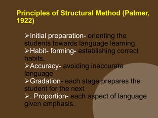 Principles of Structural Method (Palmer,
1922)
Initial preparation- orienting the
students towards language learning.
Habit- forming- establishing correct
habits.
Accuracy- avoiding inaccurate
language
Gradation- each stage prepares the
student for the next
. Proportion- each aspect of language
given emphasis.
 