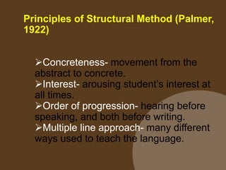 Principles of Structural Method (Palmer,
1922)
Concreteness- movement from the
abstract to concrete.
Interest- arousing student’s interest at
all times.
Order of progression- hearing before
speaking, and both before writing.
Multiple line approach- many different
ways used to teach the language.
 