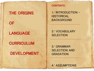 THE ORIGINS
OF
LANGUAGE
CURRICULUM
DEVELOPMENT
1/ INTRODUCTION -
HISTORICAL
BACKGROUND
2/ VOCABULARY
SELECTION
3/ GRAMMAR
SELECTION AND
GRADATION
4/ ASSUMPTIONS
CONTENTS :
 