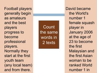 Football players
generally begin
as amateurs
and the best
players
progress to
become
professional
players.
Normally they
start at the first
youth team
(any local team)
and from there.
David became
the World's
number 1
female squash
player in
January 2006
at the age of
23 to become
the first
Malaysian and
the first Asian
woman to be
ranked World
number 1 in
Count
the same
words in
2 texts
 