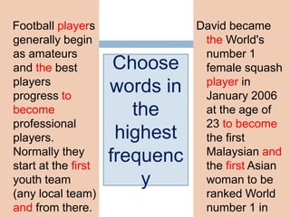 Football players
generally begin
as amateurs
and the best
players
progress to
become
professional
players.
Normally they
start at the first
youth team
(any local team)
and from there.
David became
the World's
number 1
female squash
player in
January 2006
at the age of
23 to become
the first
Malaysian and
the first Asian
woman to be
ranked World
number 1 in
Choose
words in
the
highest
frequenc
y
 