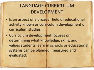 LANGUAGE CURRICULUM
DEVELOPMENT
• Is an aspect of a broader field of educational
activity known as curriculum development or
curriculum studies.
• Curriculum development focuses on
determining what knowledge, skills, and
values students learn in schools or educational
systems can be planned, measured and
evaluated.
 