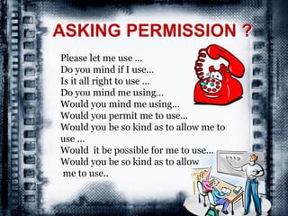 ASKING PERMISSION ?
Please let me use …
Do you mind if I use…
Is it all right to use …
Do you mind me using…
Would you mind me using…
Would you permit me to use…
Would you be so kind as to allow me to
use …
Would it be possible for me to use…
Would you be so kind as to allow
me to use..
 