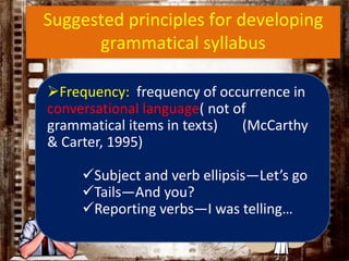 Suggested principles for developing
grammatical syllabus
Frequency: frequency of occurrence in
conversational language( not of
grammatical items in texts) (McCarthy
& Carter, 1995)
Subject and verb ellipsis—Let’s go
Tails—And you?
Reporting verbs—I was telling…
 