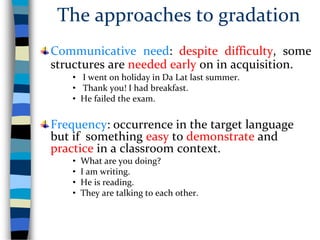 The approaches to gradation
Communicative need: despite difficulty, some
structures are needed early on in acquisition.
• I went on holiday in Da Lat last summer.
• Thank you! I had breakfast.
• He failed the exam.
Frequency: occurrence in the target language
but if something easy to demonstrate and
practice in a classroom context.
• What are you doing?
• I am writing.
• He is reading.
• They are talking to each other.
 