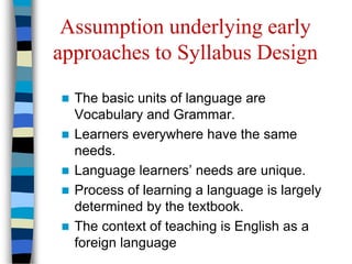 Assumption underlying early
approaches to Syllabus Design
 The basic units of language are
Vocabulary and Grammar.
 Learners everywhere have the same
needs.
 Language learners’ needs are unique.
 Process of learning a language is largely
determined by the textbook.
 The context of teaching is English as a
foreign language
 