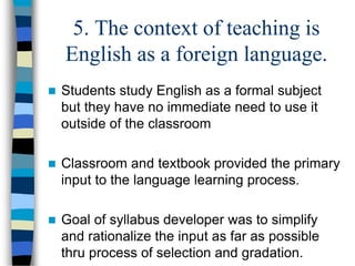 5. The context of teaching is
English as a foreign language.
 Students study English as a formal subject
but they have no immediate need to use it
outside of the classroom
 Classroom and textbook provided the primary
input to the language learning process.
 Goal of syllabus developer was to simplify
and rationalize the input as far as possible
thru process of selection and gradation.
 