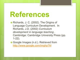 References
 Richards, J. C. (2002). The Origins of
Language Curriculum Development. In
Richards, J.D. (2002) Curriculum
development in language teaching .
Cambridge: Cambridge University Press (pp.
1-22).
 Google Images (n.d.). Retrieved from
http://www.google.com/imghp?hl
 
