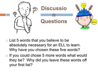 Discussio
n
Questions
 List 5 words that you believe to be
absolutely necessary for an ELL to learn.
Why have you chosen these five words?
 If you could chose 5 more words what would
they be? Why did you leave these words off
your first list?
 