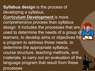 Syllabus design is the process of
developing a syllabus.
Curriculum Development is more
comprehensive process than syllabus
design. It includes the processes that are
used to determine the needs of a group of
learners, to develop aims or objectives for
a program to address those needs, to
determine the appropriate syllabus,
course structure, teaching methods, and
materials, to carry out an evaluation of the
language program that result from these
processes.
 