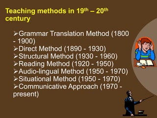 Teaching methods in 19th – 20th
century
Grammar Translation Method (1800
- 1900)
Direct Method (1890 - 1930)
Structural Method (1930 - 1960)
Reading Method (1920 - 1950)
Audio-lingual Method (1950 - 1970)
Situational Method (1950 - 1970)
Communicative Approach (1970 -
present)
 