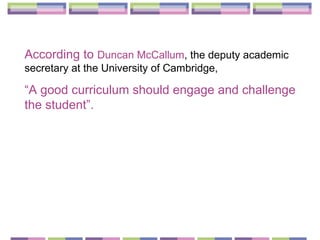 According to  Duncan McCallum , the deputy academic secretary at the University of Cambridge,  “ A good curriculum should engage and challenge the student”. 